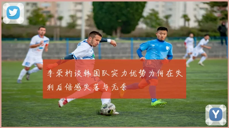 李荣杓谈韩国队实力优势为何在失利后倍感失落与无奈