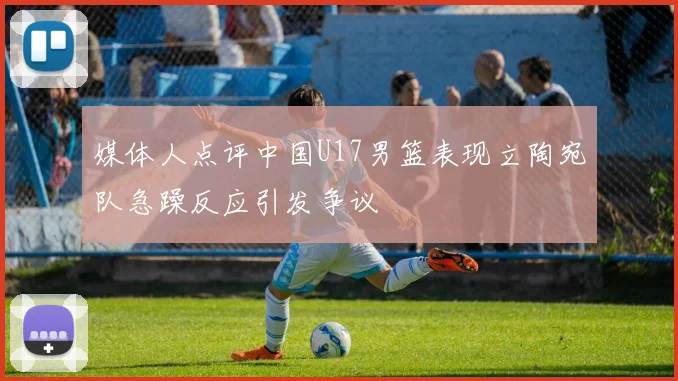 媒体人点评中国U17男篮表现立陶宛队急躁反应引发争议