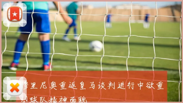 穆里尼奥重返皇马谈判进行中欲重塑球队精神面貌