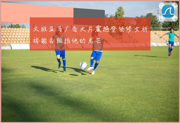 文班亚马广告大片震撼登场修女祈祷能否阻挡他的光芒