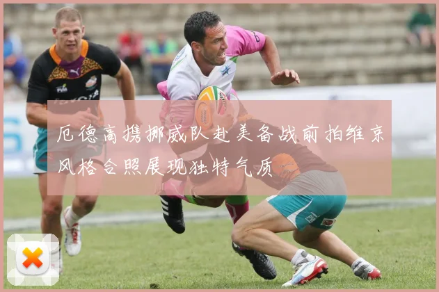 厄德高携挪威队赴美备战前拍维京风格合照展现独特气质
