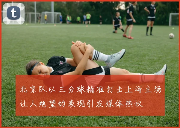 北京队以三分球精准打击上海主场让人绝望的表现引发媒体热议