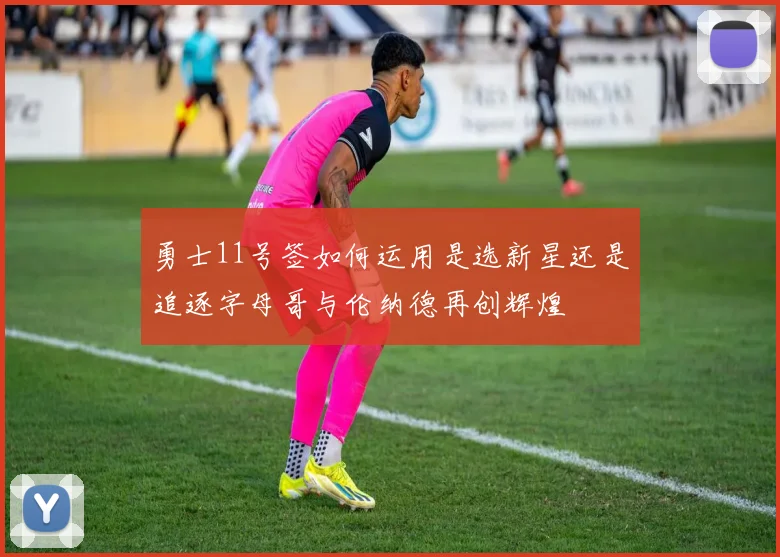 勇士11号签如何运用是选新星还是追逐字母哥与伦纳德再创辉煌