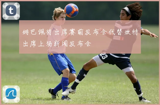 姆巴佩将出席赛前发布会代替坎特出席上场新闻发布会