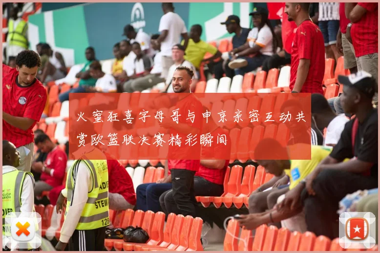 火蜜狂喜字母哥与申京亲密互动共赏欧篮联决赛精彩瞬间