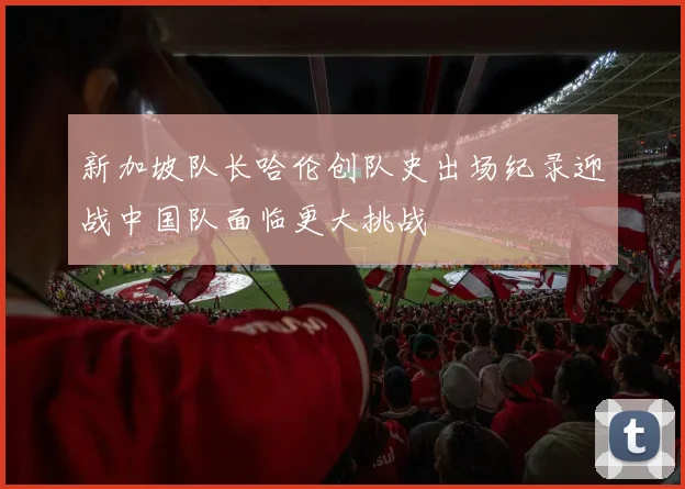 新加坡队长哈伦创队史出场纪录迎战中国队面临更大挑战
