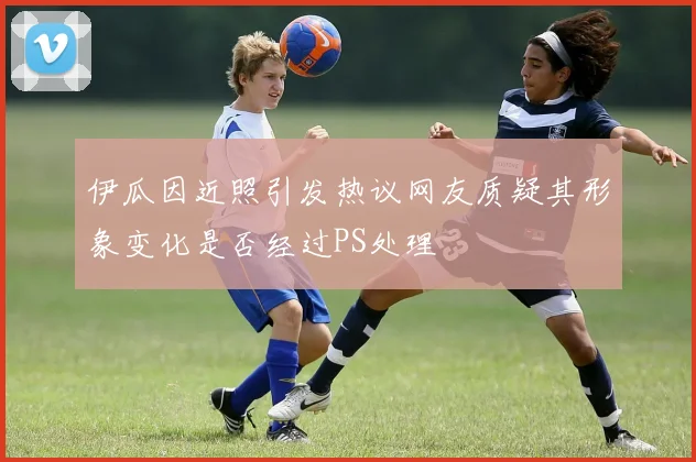 伊瓜因近照引发热议网友质疑其形象变化是否经过PS处理
