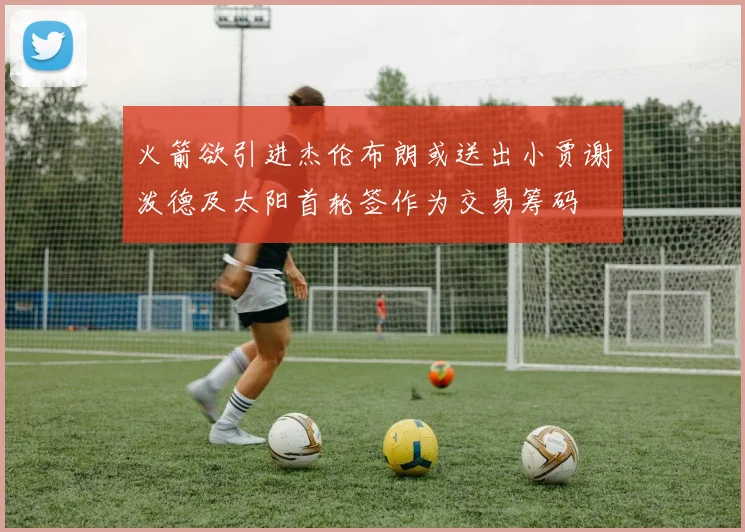 火箭欲引进杰伦布朗或送出小贾谢泼德及太阳首轮签作为交易筹码