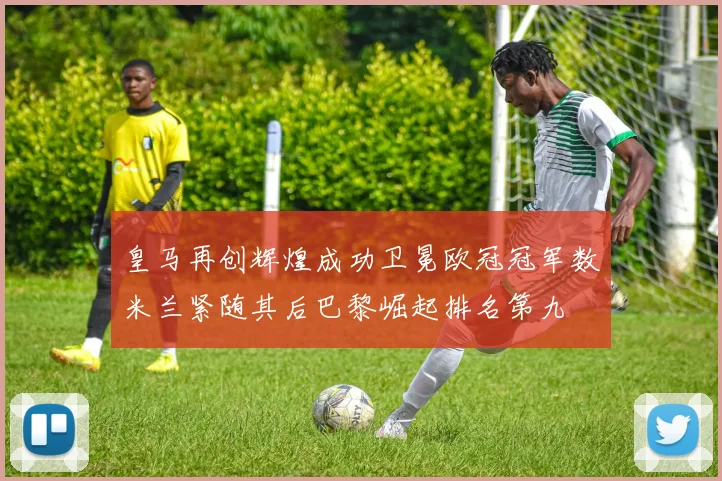皇马再创辉煌成功卫冕欧冠冠军数米兰紧随其后巴黎崛起排名第九