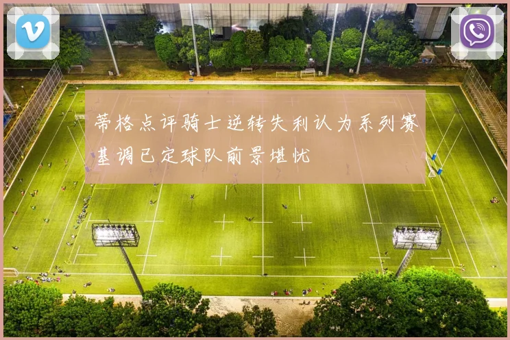 蒂格点评骑士逆转失利认为系列赛基调已定球队前景堪忧