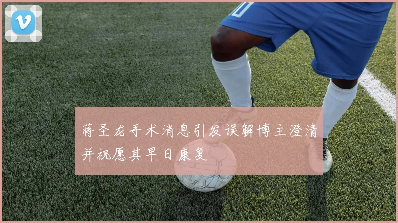 蒋圣龙手术消息引发误解博主澄清并祝愿其早日康复