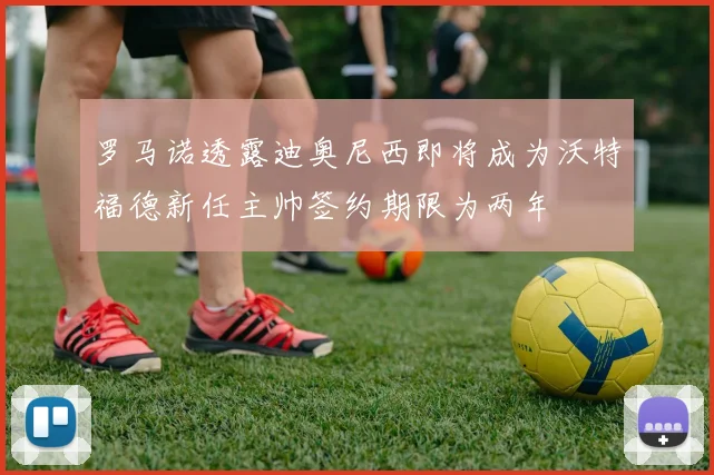 罗马诺透露迪奥尼西即将成为沃特福德新任主帅签约期限为两年