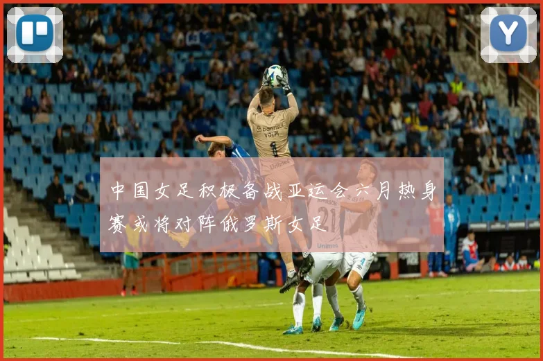 中国女足积极备战亚运会六月热身赛或将对阵俄罗斯女足