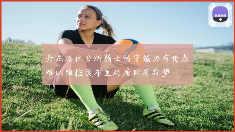 丹尼格林分析骑士防守能力布伦森难以阻挡莫布里对唐斯有希望